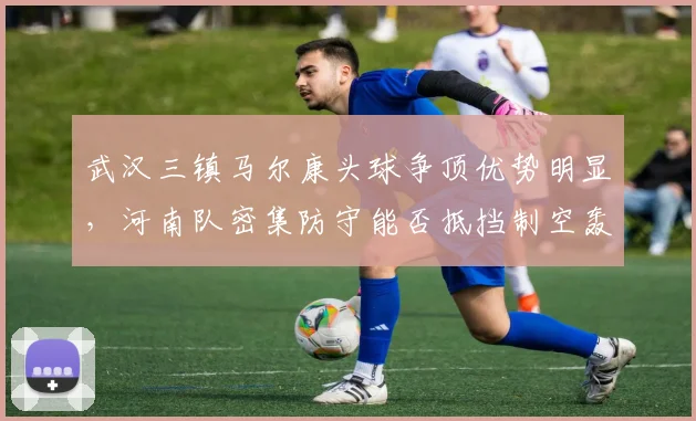 武汉三镇马尔康头球争顶优势明显,河南队密集防守能否抵挡制空轰炸?