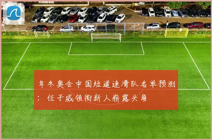 年冬奥会中国短道速滑队名单预测:任子威领衔新人崭露头角